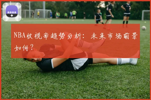 NBA收视率趋势分析：未来市场前景如何？