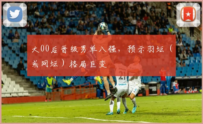 大00后晋级男单八强，预示羽坛（或网坛）格局巨变