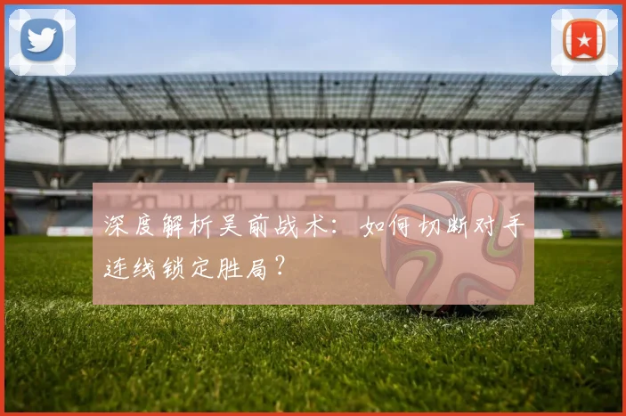 深度解析吴前战术：如何切断对手连线锁定胜局？