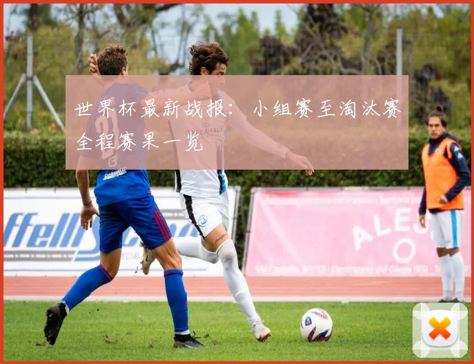 世界杯最新战报：小组赛至淘汰赛全程赛果一览