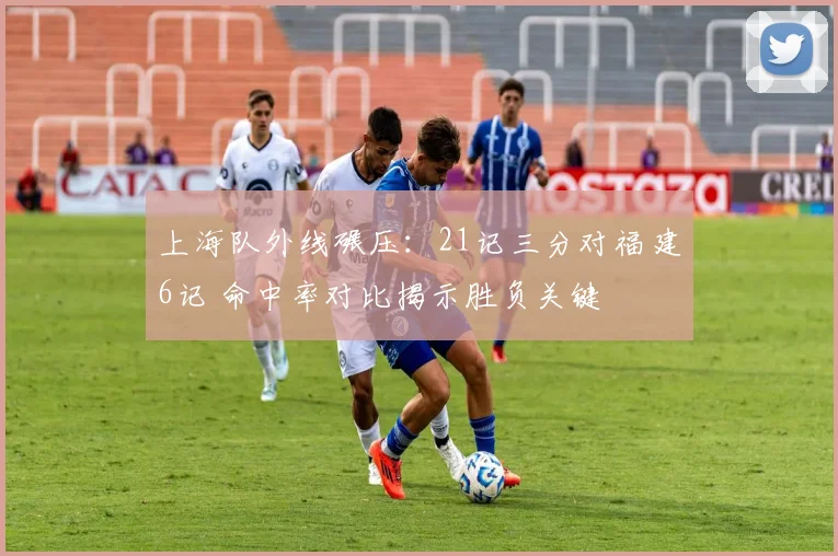 上海队外线碾压：21记三分对福建6记 命中率对比揭示胜负关键
