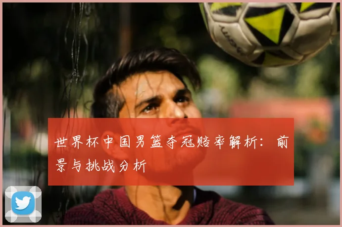 世界杯中国男篮夺冠赔率解析：前景与挑战分析