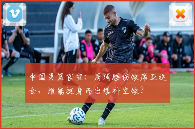 中国男篮官宣:周琦腰伤缺席亚运会,谁能挺身而出填补空缺?