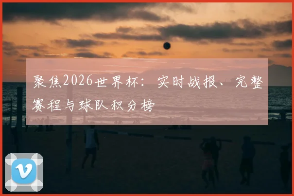 聚焦2026世界杯：实时战报、完整赛程与球队积分榜