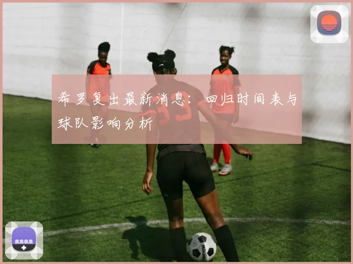 希罗复出最新消息：回归时间表与球队影响分析