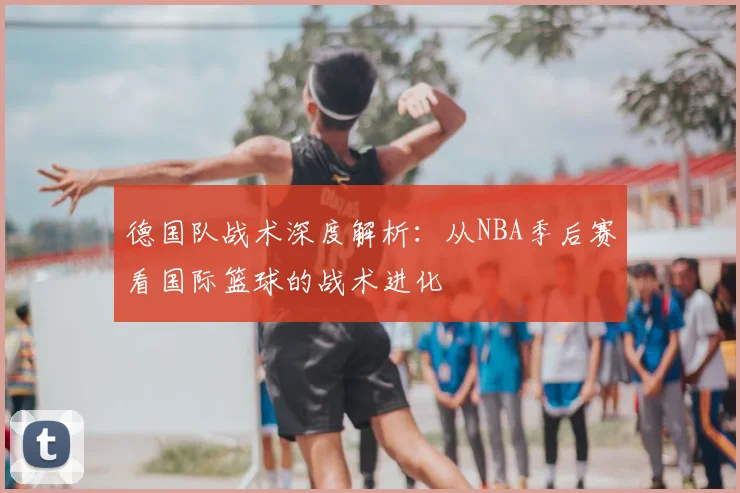 德国队战术深度解析：从NBA季后赛看国际篮球的战术进化