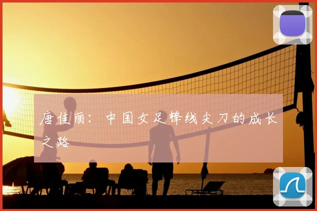 唐佳丽：中国女足锋线尖刀的成长之路
